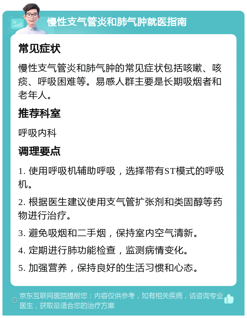 慢性支气管炎和肺气肿就医指南 常见症状 慢性支气管炎和肺气肿的常见症状包括咳嗽、咳痰、呼吸困难等。易感人群主要是长期吸烟者和老年人。 推荐科室 呼吸内科 调理要点 1. 使用呼吸机辅助呼吸，选择带有ST模式的呼吸机。 2. 根据医生建议使用支气管扩张剂和类固醇等药物进行治疗。 3. 避免吸烟和二手烟，保持室内空气清新。 4. 定期进行肺功能检查，监测病情变化。 5. 加强营养，保持良好的生活习惯和心态。