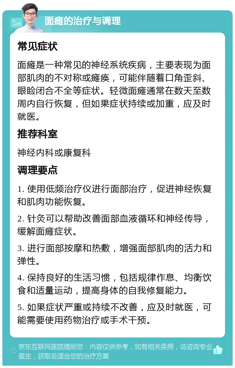 面瘫的治疗与调理 常见症状 面瘫是一种常见的神经系统疾病，主要表现为面部肌肉的不对称或瘫痪，可能伴随着口角歪斜、眼睑闭合不全等症状。轻微面瘫通常在数天至数周内自行恢复，但如果症状持续或加重，应及时就医。 推荐科室 神经内科或康复科 调理要点 1. 使用低频治疗仪进行面部治疗，促进神经恢复和肌肉功能恢复。 2. 针灸可以帮助改善面部血液循环和神经传导，缓解面瘫症状。 3. 进行面部按摩和热敷，增强面部肌肉的活力和弹性。 4. 保持良好的生活习惯，包括规律作息、均衡饮食和适量运动，提高身体的自我修复能力。 5. 如果症状严重或持续不改善，应及时就医，可能需要使用药物治疗或手术干预。