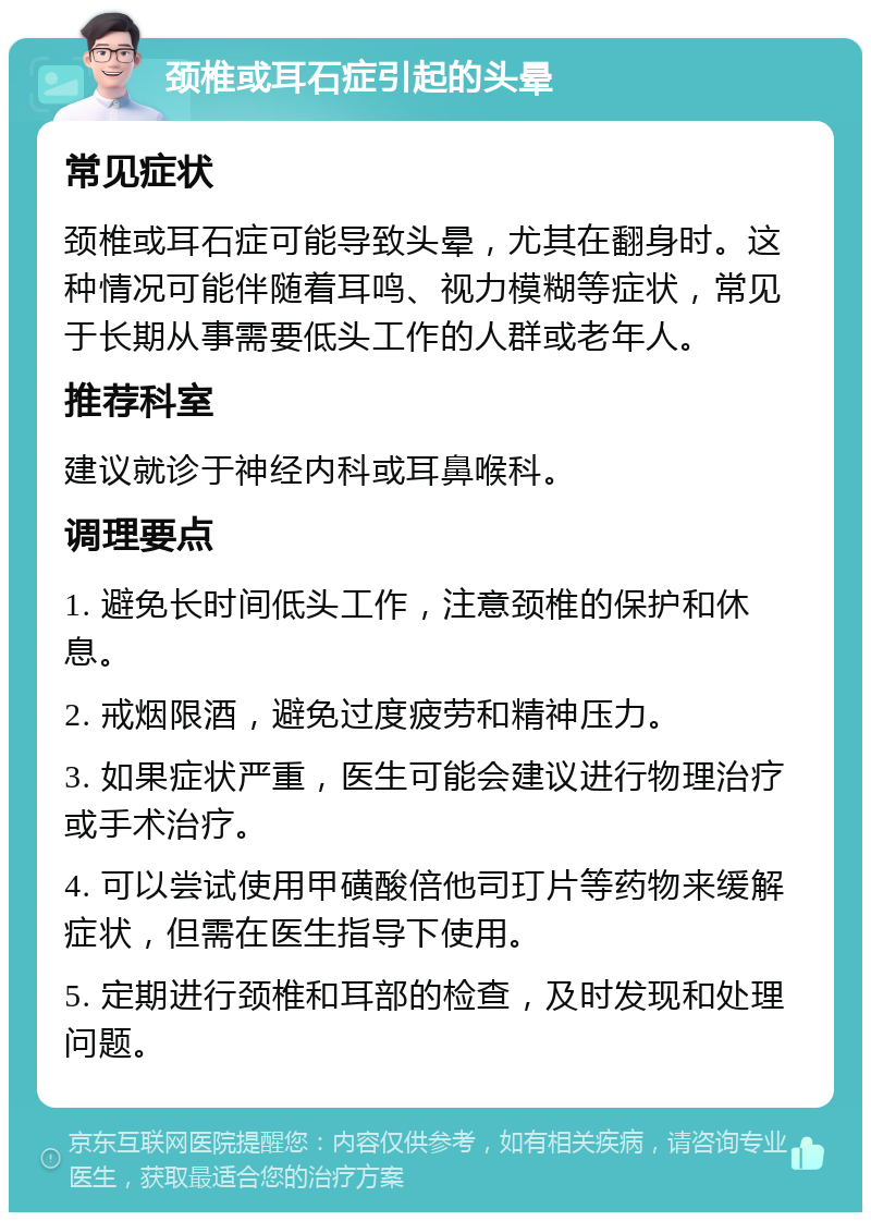 颈椎或耳石症引起的头晕 常见症状 颈椎或耳石症可能导致头晕，尤其在翻身时。这种情况可能伴随着耳鸣、视力模糊等症状，常见于长期从事需要低头工作的人群或老年人。 推荐科室 建议就诊于神经内科或耳鼻喉科。 调理要点 1. 避免长时间低头工作，注意颈椎的保护和休息。 2. 戒烟限酒，避免过度疲劳和精神压力。 3. 如果症状严重，医生可能会建议进行物理治疗或手术治疗。 4. 可以尝试使用甲磺酸倍他司玎片等药物来缓解症状，但需在医生指导下使用。 5. 定期进行颈椎和耳部的检查，及时发现和处理问题。