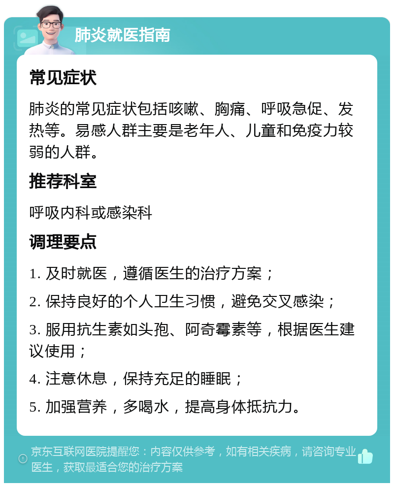 肺炎就医指南 常见症状 肺炎的常见症状包括咳嗽、胸痛、呼吸急促、发热等。易感人群主要是老年人、儿童和免疫力较弱的人群。 推荐科室 呼吸内科或感染科 调理要点 1. 及时就医，遵循医生的治疗方案； 2. 保持良好的个人卫生习惯，避免交叉感染； 3. 服用抗生素如头孢、阿奇霉素等，根据医生建议使用； 4. 注意休息，保持充足的睡眠； 5. 加强营养，多喝水，提高身体抵抗力。