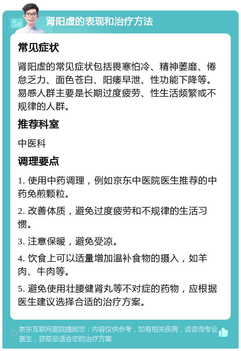 肾阳虚的表现和治疗方法 常见症状 肾阳虚的常见症状包括畏寒怕冷、精神萎靡、倦怠乏力、面色苍白、阳痿早泄、性功能下降等。易感人群主要是长期过度疲劳、性生活频繁或不规律的人群。 推荐科室 中医科 调理要点 1. 使用中药调理，例如京东中医院医生推荐的中药免煎颗粒。 2. 改善体质，避免过度疲劳和不规律的生活习惯。 3. 注意保暖，避免受凉。 4. 饮食上可以适量增加温补食物的摄入，如羊肉、牛肉等。 5. 避免使用壮腰健肾丸等不对症的药物，应根据医生建议选择合适的治疗方案。