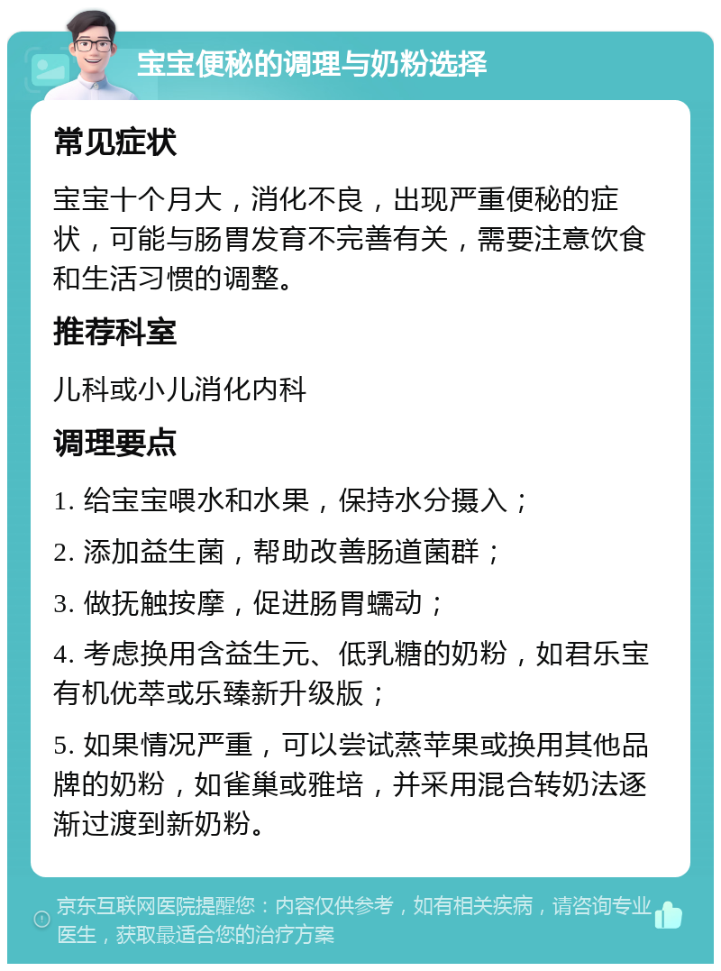 宝宝便秘的调理与奶粉选择 常见症状 宝宝十个月大，消化不良，出现严重便秘的症状，可能与肠胃发育不完善有关，需要注意饮食和生活习惯的调整。 推荐科室 儿科或小儿消化内科 调理要点 1. 给宝宝喂水和水果，保持水分摄入； 2. 添加益生菌，帮助改善肠道菌群； 3. 做抚触按摩，促进肠胃蠕动； 4. 考虑换用含益生元、低乳糖的奶粉，如君乐宝有机优萃或乐臻新升级版； 5. 如果情况严重，可以尝试蒸苹果或换用其他品牌的奶粉，如雀巢或雅培，并采用混合转奶法逐渐过渡到新奶粉。