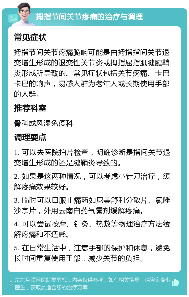 拇指节间关节疼痛的治疗与调理 常见症状 拇指节间关节疼痛脆响可能是由拇指指间关节退变增生形成的退变性关节炎或拇指屈指肌腱腱鞘炎形成所导致的。常见症状包括关节疼痛、卡巴卡巴的响声，易感人群为老年人或长期使用手部的人群。 推荐科室 骨科或风湿免疫科 调理要点 1. 可以去医院拍片检查，明确诊断是指间关节退变增生形成的还是腱鞘炎导致的。 2. 如果是这两种情况，可以考虑小针刀治疗，缓解疼痛效果较好。 3. 临时可以口服止痛药如尼美舒利分散片、氯唑沙宗片，外用云南白药气雾剂缓解疼痛。 4. 可以尝试按摩、针灸、热敷等物理治疗方法缓解疼痛和不适感。 5. 在日常生活中，注意手部的保护和休息，避免长时间重复使用手部，减少关节的负担。