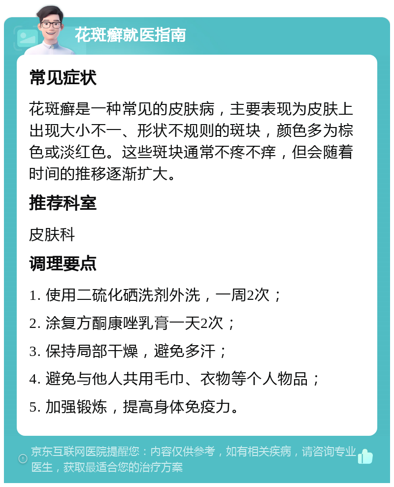 花斑癣就医指南 常见症状 花斑癣是一种常见的皮肤病，主要表现为皮肤上出现大小不一、形状不规则的斑块，颜色多为棕色或淡红色。这些斑块通常不疼不痒，但会随着时间的推移逐渐扩大。 推荐科室 皮肤科 调理要点 1. 使用二硫化硒洗剂外洗，一周2次； 2. 涂复方酮康唑乳膏一天2次； 3. 保持局部干燥，避免多汗； 4. 避免与他人共用毛巾、衣物等个人物品； 5. 加强锻炼，提高身体免疫力。