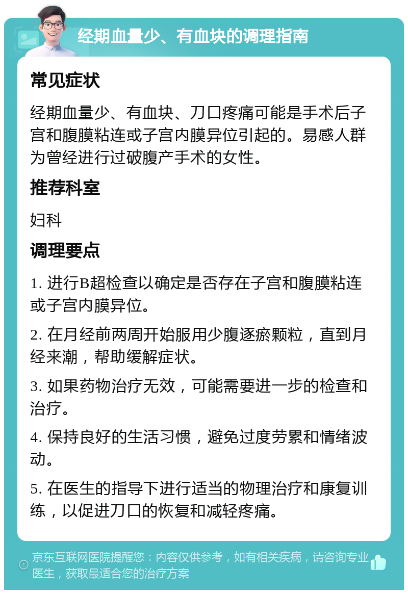 经期血量少、有血块的调理指南 常见症状 经期血量少、有血块、刀口疼痛可能是手术后子宫和腹膜粘连或子宫内膜异位引起的。易感人群为曾经进行过破腹产手术的女性。 推荐科室 妇科 调理要点 1. 进行B超检查以确定是否存在子宫和腹膜粘连或子宫内膜异位。 2. 在月经前两周开始服用少腹逐瘀颗粒，直到月经来潮，帮助缓解症状。 3. 如果药物治疗无效，可能需要进一步的检查和治疗。 4. 保持良好的生活习惯，避免过度劳累和情绪波动。 5. 在医生的指导下进行适当的物理治疗和康复训练，以促进刀口的恢复和减轻疼痛。