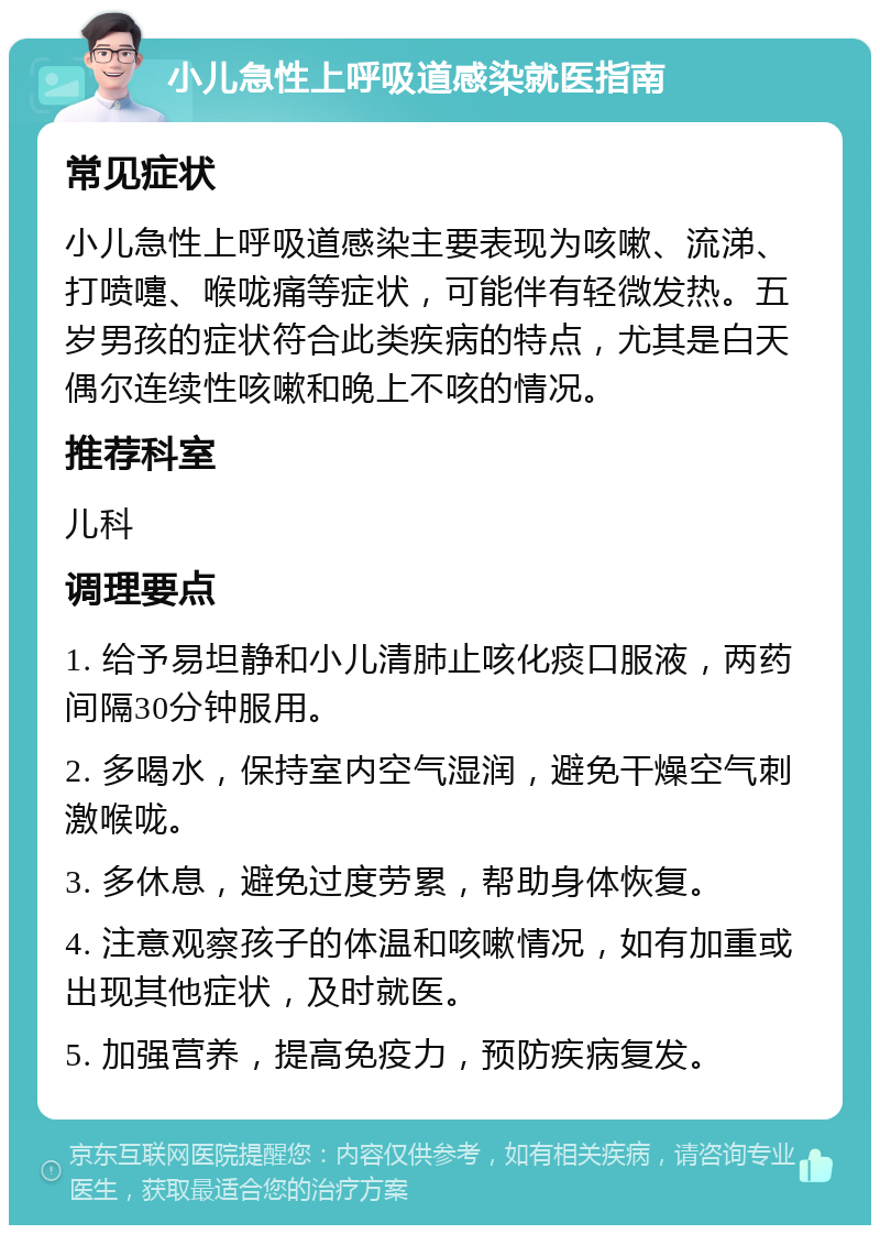 小儿急性上呼吸道感染就医指南 常见症状 小儿急性上呼吸道感染主要表现为咳嗽、流涕、打喷嚏、喉咙痛等症状，可能伴有轻微发热。五岁男孩的症状符合此类疾病的特点，尤其是白天偶尔连续性咳嗽和晚上不咳的情况。 推荐科室 儿科 调理要点 1. 给予易坦静和小儿清肺止咳化痰口服液，两药间隔30分钟服用。 2. 多喝水，保持室内空气湿润，避免干燥空气刺激喉咙。 3. 多休息，避免过度劳累，帮助身体恢复。 4. 注意观察孩子的体温和咳嗽情况，如有加重或出现其他症状，及时就医。 5. 加强营养，提高免疫力，预防疾病复发。