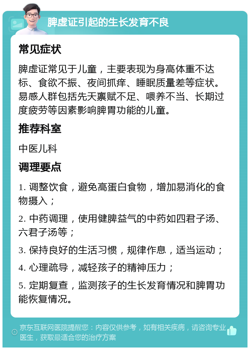 脾虚证引起的生长发育不良 常见症状 脾虚证常见于儿童，主要表现为身高体重不达标、食欲不振、夜间抓痒、睡眠质量差等症状。易感人群包括先天禀赋不足、喂养不当、长期过度疲劳等因素影响脾胃功能的儿童。 推荐科室 中医儿科 调理要点 1. 调整饮食，避免高蛋白食物，增加易消化的食物摄入； 2. 中药调理，使用健脾益气的中药如四君子汤、六君子汤等； 3. 保持良好的生活习惯，规律作息，适当运动； 4. 心理疏导，减轻孩子的精神压力； 5. 定期复查，监测孩子的生长发育情况和脾胃功能恢复情况。