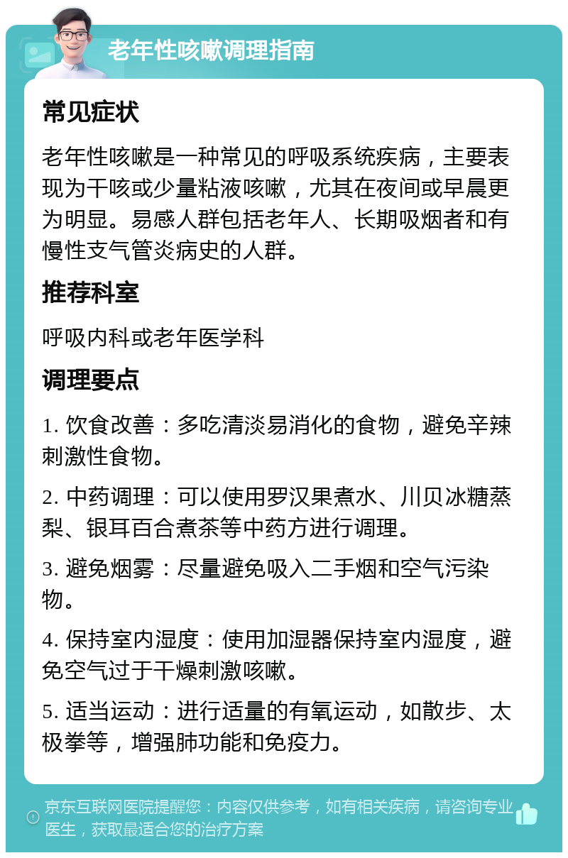 老年性咳嗽调理指南 常见症状 老年性咳嗽是一种常见的呼吸系统疾病，主要表现为干咳或少量粘液咳嗽，尤其在夜间或早晨更为明显。易感人群包括老年人、长期吸烟者和有慢性支气管炎病史的人群。 推荐科室 呼吸内科或老年医学科 调理要点 1. 饮食改善：多吃清淡易消化的食物，避免辛辣刺激性食物。 2. 中药调理：可以使用罗汉果煮水、川贝冰糖蒸梨、银耳百合煮茶等中药方进行调理。 3. 避免烟雾：尽量避免吸入二手烟和空气污染物。 4. 保持室内湿度：使用加湿器保持室内湿度，避免空气过于干燥刺激咳嗽。 5. 适当运动：进行适量的有氧运动，如散步、太极拳等，增强肺功能和免疫力。