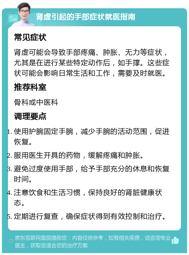 肾虚引起的手部症状就医指南 常见症状 肾虚可能会导致手部疼痛、肿胀、无力等症状，尤其是在进行某些特定动作后，如手撑。这些症状可能会影响日常生活和工作，需要及时就医。 推荐科室 骨科或中医科 调理要点 使用护腕固定手腕，减少手腕的活动范围，促进恢复。 服用医生开具的药物，缓解疼痛和肿胀。 避免过度使用手部，给予手部充分的休息和恢复时间。 注意饮食和生活习惯，保持良好的肾脏健康状态。 定期进行复查，确保症状得到有效控制和治疗。