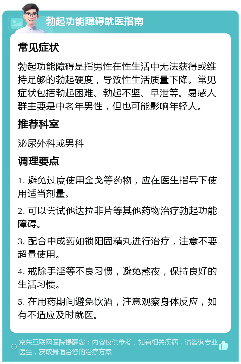 勃起功能障碍就医指南 常见症状 勃起功能障碍是指男性在性生活中无法获得或维持足够的勃起硬度，导致性生活质量下降。常见症状包括勃起困难、勃起不坚、早泄等。易感人群主要是中老年男性，但也可能影响年轻人。 推荐科室 泌尿外科或男科 调理要点 1. 避免过度使用金戈等药物，应在医生指导下使用适当剂量。 2. 可以尝试他达拉非片等其他药物治疗勃起功能障碍。 3. 配合中成药如锁阳固精丸进行治疗，注意不要超量使用。 4. 戒除手淫等不良习惯，避免熬夜，保持良好的生活习惯。 5. 在用药期间避免饮酒，注意观察身体反应，如有不适应及时就医。