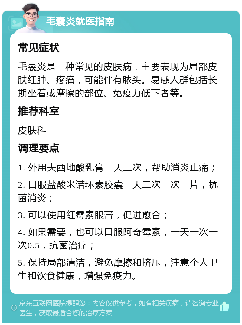 毛囊炎就医指南 常见症状 毛囊炎是一种常见的皮肤病，主要表现为局部皮肤红肿、疼痛，可能伴有脓头。易感人群包括长期坐着或摩擦的部位、免疫力低下者等。 推荐科室 皮肤科 调理要点 1. 外用夫西地酸乳膏一天三次，帮助消炎止痛； 2. 口服盐酸米诺环素胶囊一天二次一次一片，抗菌消炎； 3. 可以使用红霉素眼膏，促进愈合； 4. 如果需要，也可以口服阿奇霉素，一天一次一次0.5，抗菌治疗； 5. 保持局部清洁，避免摩擦和挤压，注意个人卫生和饮食健康，增强免疫力。