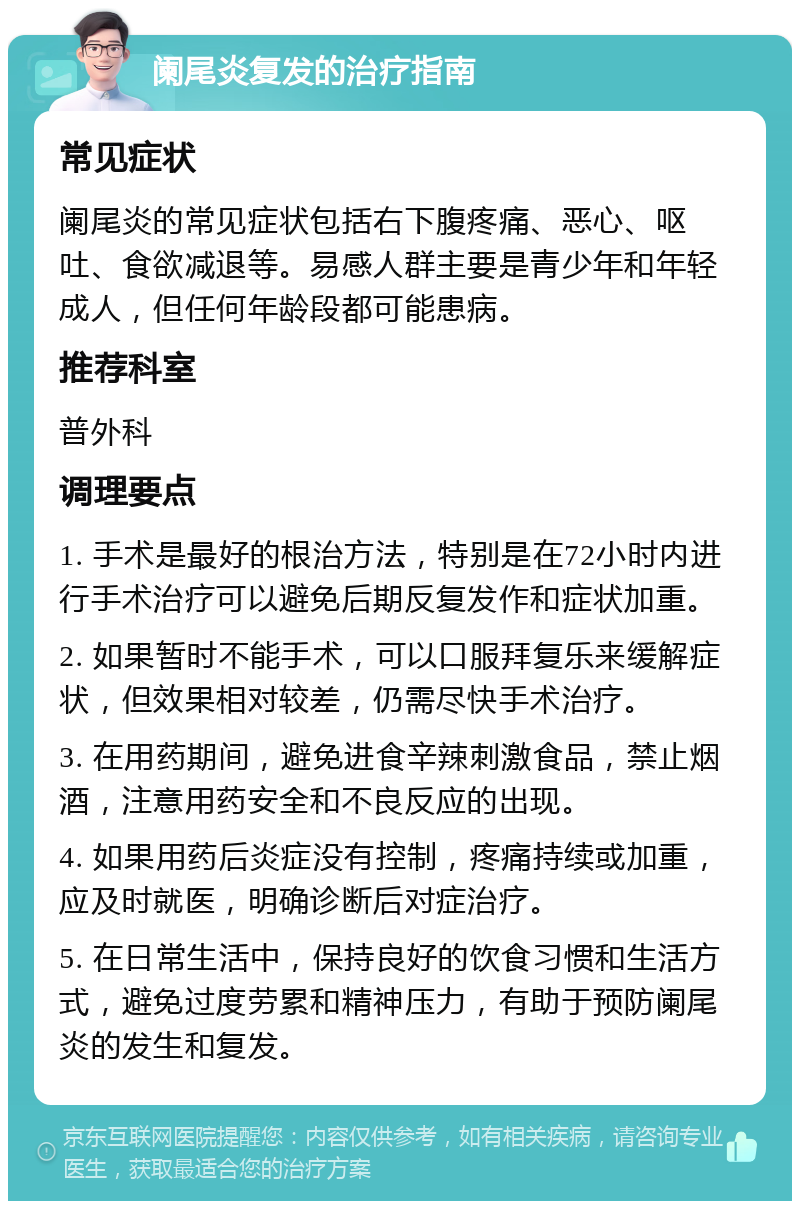 阑尾炎复发的治疗指南 常见症状 阑尾炎的常见症状包括右下腹疼痛、恶心、呕吐、食欲减退等。易感人群主要是青少年和年轻成人，但任何年龄段都可能患病。 推荐科室 普外科 调理要点 1. 手术是最好的根治方法，特别是在72小时内进行手术治疗可以避免后期反复发作和症状加重。 2. 如果暂时不能手术，可以口服拜复乐来缓解症状，但效果相对较差，仍需尽快手术治疗。 3. 在用药期间，避免进食辛辣刺激食品，禁止烟酒，注意用药安全和不良反应的出现。 4. 如果用药后炎症没有控制，疼痛持续或加重，应及时就医，明确诊断后对症治疗。 5. 在日常生活中，保持良好的饮食习惯和生活方式，避免过度劳累和精神压力，有助于预防阑尾炎的发生和复发。