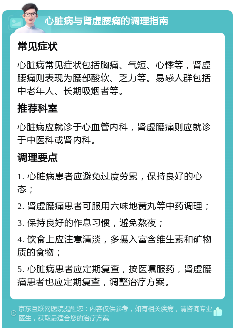 心脏病与肾虚腰痛的调理指南 常见症状 心脏病常见症状包括胸痛、气短、心悸等，肾虚腰痛则表现为腰部酸软、乏力等。易感人群包括中老年人、长期吸烟者等。 推荐科室 心脏病应就诊于心血管内科，肾虚腰痛则应就诊于中医科或肾内科。 调理要点 1. 心脏病患者应避免过度劳累，保持良好的心态； 2. 肾虚腰痛患者可服用六味地黄丸等中药调理； 3. 保持良好的作息习惯，避免熬夜； 4. 饮食上应注意清淡，多摄入富含维生素和矿物质的食物； 5. 心脏病患者应定期复查，按医嘱服药，肾虚腰痛患者也应定期复查，调整治疗方案。