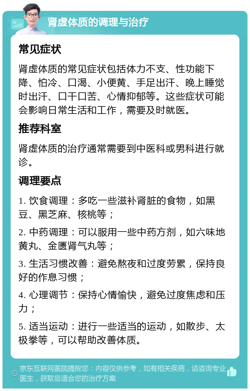 肾虚体质的调理与治疗 常见症状 肾虚体质的常见症状包括体力不支、性功能下降、怕冷、口渴、小便黄、手足出汗、晚上睡觉时出汗、口干口苦、心情抑郁等。这些症状可能会影响日常生活和工作，需要及时就医。 推荐科室 肾虚体质的治疗通常需要到中医科或男科进行就诊。 调理要点 1. 饮食调理：多吃一些滋补肾脏的食物，如黑豆、黑芝麻、核桃等； 2. 中药调理：可以服用一些中药方剂，如六味地黄丸、金匮肾气丸等； 3. 生活习惯改善：避免熬夜和过度劳累，保持良好的作息习惯； 4. 心理调节：保持心情愉快，避免过度焦虑和压力； 5. 适当运动：进行一些适当的运动，如散步、太极拳等，可以帮助改善体质。