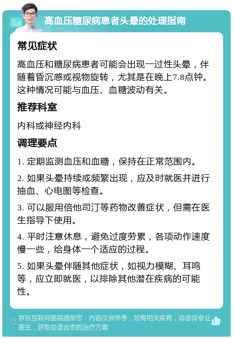 高血压糖尿病患者头晕的处理指南 常见症状 高血压和糖尿病患者可能会出现一过性头晕，伴随着昏沉感或视物旋转，尤其是在晚上7.8点钟。这种情况可能与血压、血糖波动有关。 推荐科室 内科或神经内科 调理要点 1. 定期监测血压和血糖，保持在正常范围内。 2. 如果头晕持续或频繁出现，应及时就医并进行抽血、心电图等检查。 3. 可以服用倍他司汀等药物改善症状，但需在医生指导下使用。 4. 平时注意休息，避免过度劳累，各项动作速度慢一些，给身体一个适应的过程。 5. 如果头晕伴随其他症状，如视力模糊、耳鸣等，应立即就医，以排除其他潜在疾病的可能性。