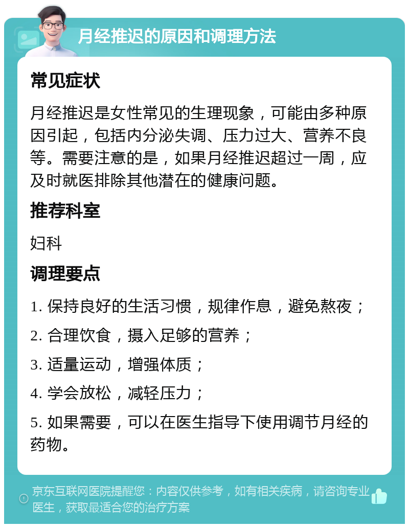 月经推迟的原因和调理方法 常见症状 月经推迟是女性常见的生理现象，可能由多种原因引起，包括内分泌失调、压力过大、营养不良等。需要注意的是，如果月经推迟超过一周，应及时就医排除其他潜在的健康问题。 推荐科室 妇科 调理要点 1. 保持良好的生活习惯，规律作息，避免熬夜； 2. 合理饮食，摄入足够的营养； 3. 适量运动，增强体质； 4. 学会放松，减轻压力； 5. 如果需要，可以在医生指导下使用调节月经的药物。