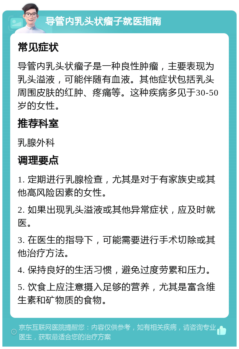 导管内乳头状瘤子就医指南 常见症状 导管内乳头状瘤子是一种良性肿瘤，主要表现为乳头溢液，可能伴随有血液。其他症状包括乳头周围皮肤的红肿、疼痛等。这种疾病多见于30-50岁的女性。 推荐科室 乳腺外科 调理要点 1. 定期进行乳腺检查，尤其是对于有家族史或其他高风险因素的女性。 2. 如果出现乳头溢液或其他异常症状，应及时就医。 3. 在医生的指导下，可能需要进行手术切除或其他治疗方法。 4. 保持良好的生活习惯，避免过度劳累和压力。 5. 饮食上应注意摄入足够的营养，尤其是富含维生素和矿物质的食物。