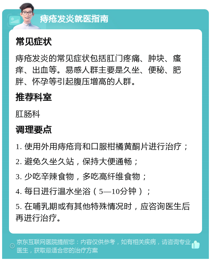 痔疮发炎就医指南 常见症状 痔疮发炎的常见症状包括肛门疼痛、肿块、瘙痒、出血等。易感人群主要是久坐、便秘、肥胖、怀孕等引起腹压增高的人群。 推荐科室 肛肠科 调理要点 1. 使用外用痔疮膏和口服柑橘黄酮片进行治疗； 2. 避免久坐久站，保持大便通畅； 3. 少吃辛辣食物，多吃高纤维食物； 4. 每日进行温水坐浴（5—10分钟）； 5. 在哺乳期或有其他特殊情况时，应咨询医生后再进行治疗。