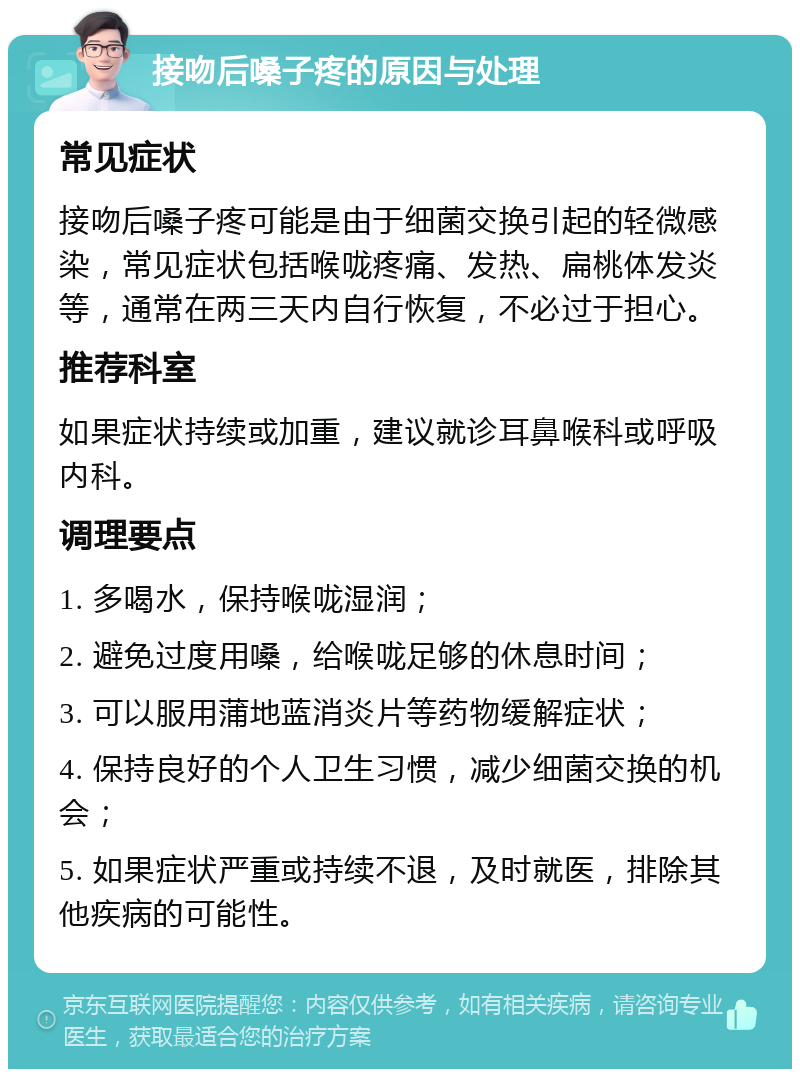 接吻后嗓子疼的原因与处理 常见症状 接吻后嗓子疼可能是由于细菌交换引起的轻微感染，常见症状包括喉咙疼痛、发热、扁桃体发炎等，通常在两三天内自行恢复，不必过于担心。 推荐科室 如果症状持续或加重，建议就诊耳鼻喉科或呼吸内科。 调理要点 1. 多喝水，保持喉咙湿润； 2. 避免过度用嗓，给喉咙足够的休息时间； 3. 可以服用蒲地蓝消炎片等药物缓解症状； 4. 保持良好的个人卫生习惯，减少细菌交换的机会； 5. 如果症状严重或持续不退，及时就医，排除其他疾病的可能性。