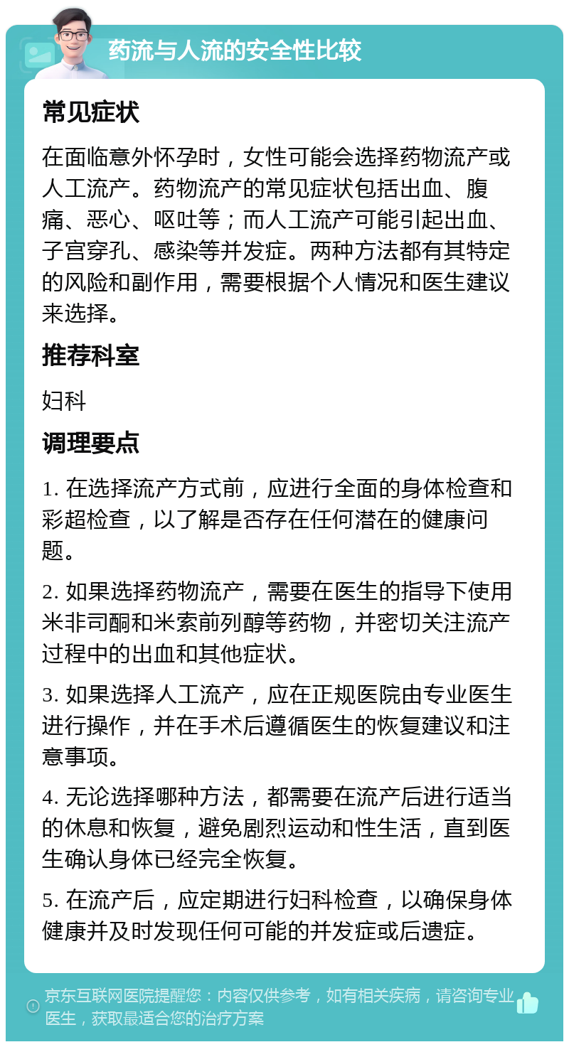 药流与人流的安全性比较 常见症状 在面临意外怀孕时，女性可能会选择药物流产或人工流产。药物流产的常见症状包括出血、腹痛、恶心、呕吐等；而人工流产可能引起出血、子宫穿孔、感染等并发症。两种方法都有其特定的风险和副作用，需要根据个人情况和医生建议来选择。 推荐科室 妇科 调理要点 1. 在选择流产方式前，应进行全面的身体检查和彩超检查，以了解是否存在任何潜在的健康问题。 2. 如果选择药物流产，需要在医生的指导下使用米非司酮和米索前列醇等药物，并密切关注流产过程中的出血和其他症状。 3. 如果选择人工流产，应在正规医院由专业医生进行操作，并在手术后遵循医生的恢复建议和注意事项。 4. 无论选择哪种方法，都需要在流产后进行适当的休息和恢复，避免剧烈运动和性生活，直到医生确认身体已经完全恢复。 5. 在流产后，应定期进行妇科检查，以确保身体健康并及时发现任何可能的并发症或后遗症。