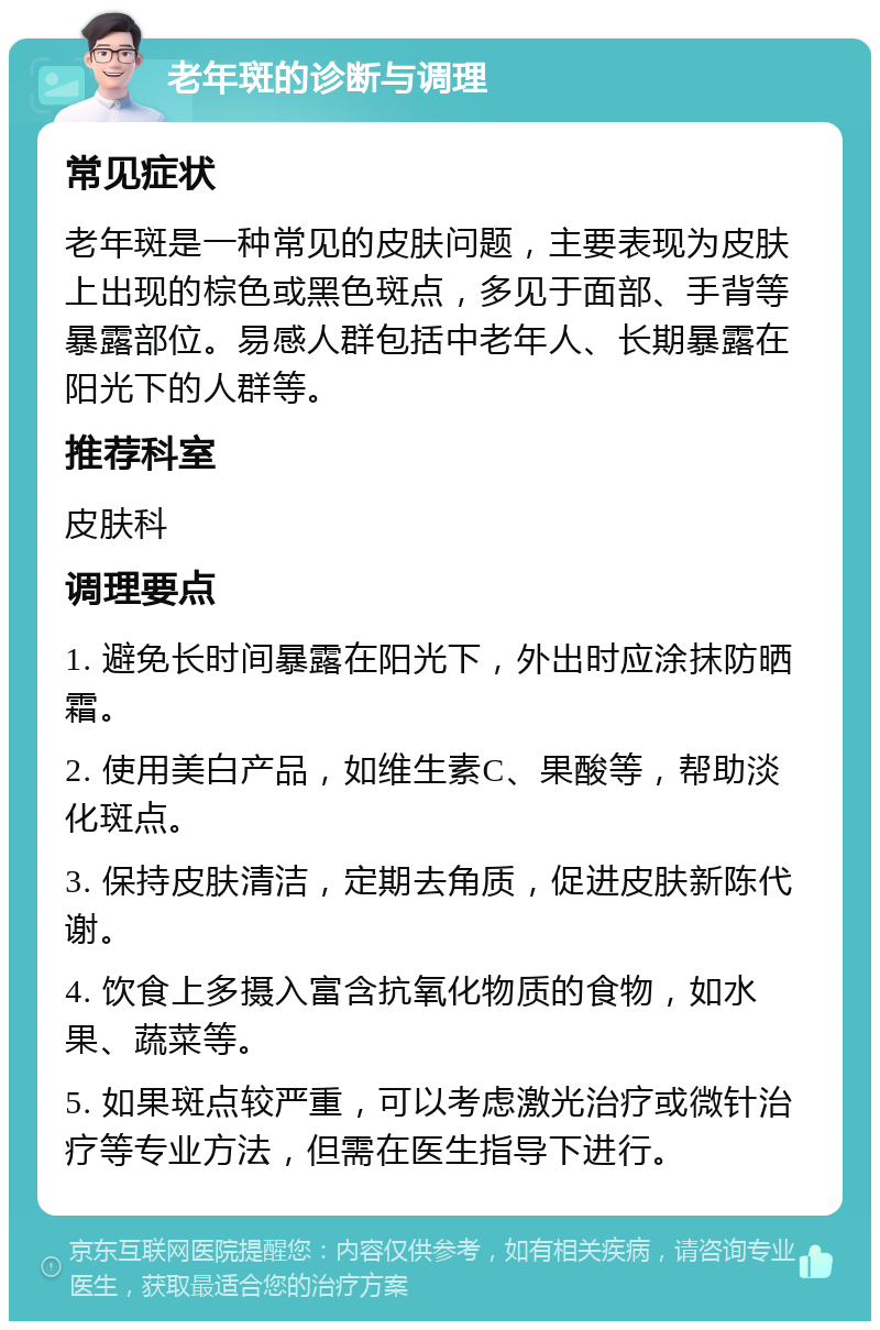 老年斑的诊断与调理 常见症状 老年斑是一种常见的皮肤问题，主要表现为皮肤上出现的棕色或黑色斑点，多见于面部、手背等暴露部位。易感人群包括中老年人、长期暴露在阳光下的人群等。 推荐科室 皮肤科 调理要点 1. 避免长时间暴露在阳光下，外出时应涂抹防晒霜。 2. 使用美白产品，如维生素C、果酸等，帮助淡化斑点。 3. 保持皮肤清洁，定期去角质，促进皮肤新陈代谢。 4. 饮食上多摄入富含抗氧化物质的食物，如水果、蔬菜等。 5. 如果斑点较严重，可以考虑激光治疗或微针治疗等专业方法，但需在医生指导下进行。