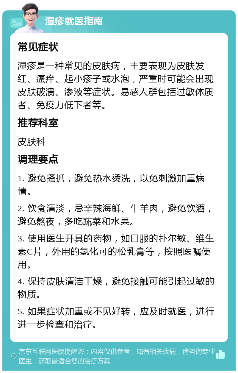 湿疹就医指南 常见症状 湿疹是一种常见的皮肤病，主要表现为皮肤发红、瘙痒、起小疹子或水泡，严重时可能会出现皮肤破溃、渗液等症状。易感人群包括过敏体质者、免疫力低下者等。 推荐科室 皮肤科 调理要点 1. 避免搔抓，避免热水烫洗，以免刺激加重病情。 2. 饮食清淡，忌辛辣海鲜、牛羊肉，避免饮酒，避免熬夜，多吃蔬菜和水果。 3. 使用医生开具的药物，如口服的扑尔敏、维生素C片，外用的氢化可的松乳膏等，按照医嘱使用。 4. 保持皮肤清洁干燥，避免接触可能引起过敏的物质。 5. 如果症状加重或不见好转，应及时就医，进行进一步检查和治疗。