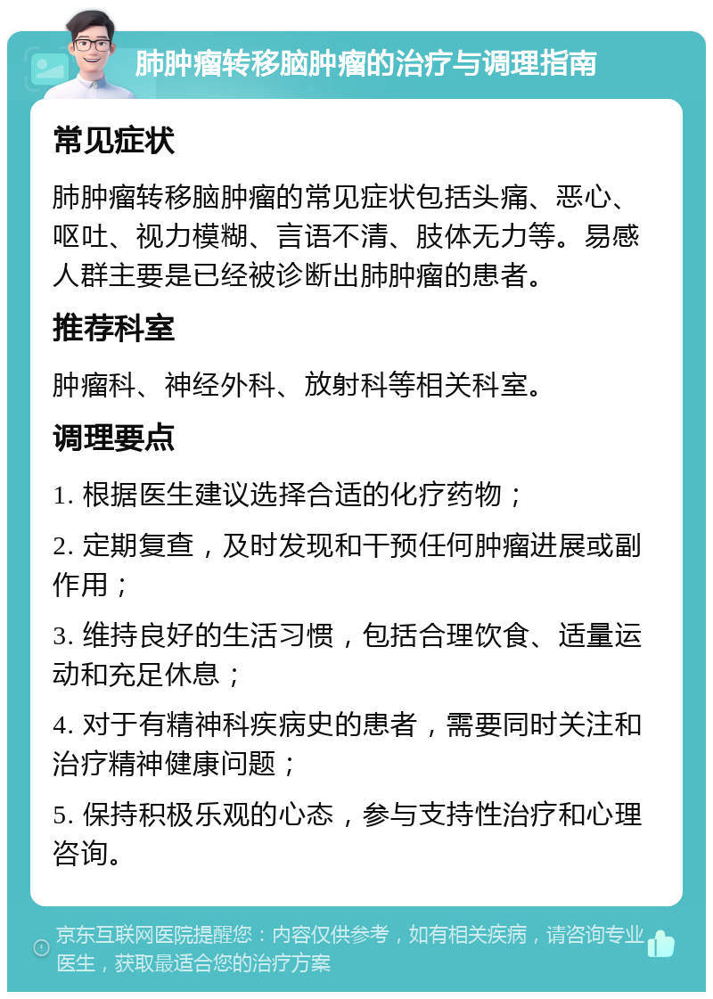 肺肿瘤转移脑肿瘤的治疗与调理指南 常见症状 肺肿瘤转移脑肿瘤的常见症状包括头痛、恶心、呕吐、视力模糊、言语不清、肢体无力等。易感人群主要是已经被诊断出肺肿瘤的患者。 推荐科室 肿瘤科、神经外科、放射科等相关科室。 调理要点 1. 根据医生建议选择合适的化疗药物； 2. 定期复查，及时发现和干预任何肿瘤进展或副作用； 3. 维持良好的生活习惯，包括合理饮食、适量运动和充足休息； 4. 对于有精神科疾病史的患者，需要同时关注和治疗精神健康问题； 5. 保持积极乐观的心态，参与支持性治疗和心理咨询。