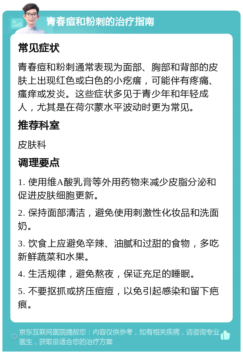 青春痘和粉刺的治疗指南 常见症状 青春痘和粉刺通常表现为面部、胸部和背部的皮肤上出现红色或白色的小疙瘩，可能伴有疼痛、瘙痒或发炎。这些症状多见于青少年和年轻成人，尤其是在荷尔蒙水平波动时更为常见。 推荐科室 皮肤科 调理要点 1. 使用维A酸乳膏等外用药物来减少皮脂分泌和促进皮肤细胞更新。 2. 保持面部清洁，避免使用刺激性化妆品和洗面奶。 3. 饮食上应避免辛辣、油腻和过甜的食物，多吃新鲜蔬菜和水果。 4. 生活规律，避免熬夜，保证充足的睡眠。 5. 不要抠抓或挤压痘痘，以免引起感染和留下疤痕。