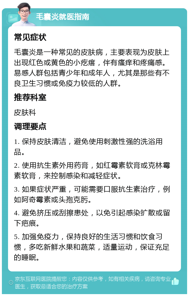 毛囊炎就医指南 常见症状 毛囊炎是一种常见的皮肤病，主要表现为皮肤上出现红色或黄色的小疙瘩，伴有瘙痒和疼痛感。易感人群包括青少年和成年人，尤其是那些有不良卫生习惯或免疫力较低的人群。 推荐科室 皮肤科 调理要点 1. 保持皮肤清洁，避免使用刺激性强的洗浴用品。 2. 使用抗生素外用药膏，如红霉素软膏或克林霉素软膏，来控制感染和减轻症状。 3. 如果症状严重，可能需要口服抗生素治疗，例如阿奇霉素或头孢克肟。 4. 避免挤压或刮擦患处，以免引起感染扩散或留下疤痕。 5. 加强免疫力，保持良好的生活习惯和饮食习惯，多吃新鲜水果和蔬菜，适量运动，保证充足的睡眠。