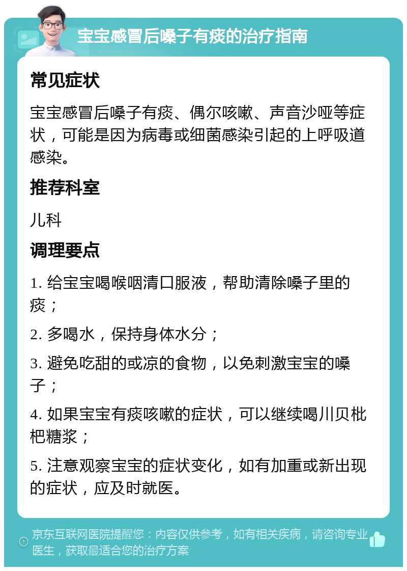 宝宝感冒后嗓子有痰的治疗指南 常见症状 宝宝感冒后嗓子有痰、偶尔咳嗽、声音沙哑等症状，可能是因为病毒或细菌感染引起的上呼吸道感染。 推荐科室 儿科 调理要点 1. 给宝宝喝喉咽清口服液，帮助清除嗓子里的痰； 2. 多喝水，保持身体水分； 3. 避免吃甜的或凉的食物，以免刺激宝宝的嗓子； 4. 如果宝宝有痰咳嗽的症状，可以继续喝川贝枇杷糖浆； 5. 注意观察宝宝的症状变化，如有加重或新出现的症状，应及时就医。