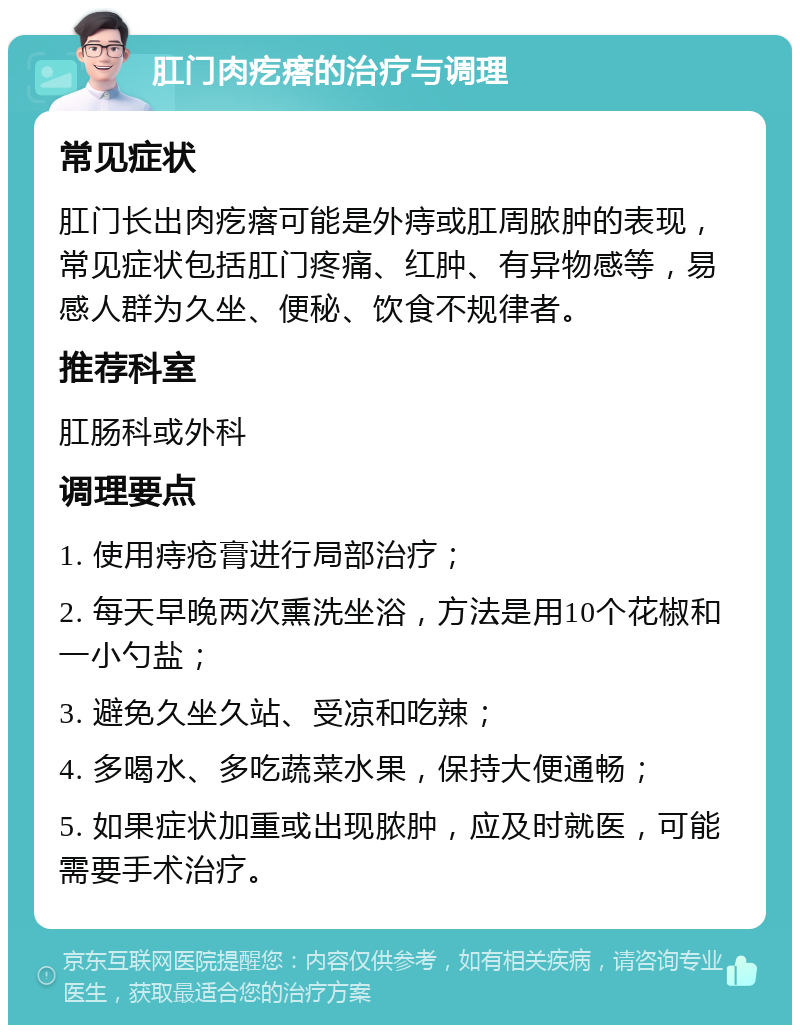 肛门肉疙瘩的治疗与调理 常见症状 肛门长出肉疙瘩可能是外痔或肛周脓肿的表现，常见症状包括肛门疼痛、红肿、有异物感等，易感人群为久坐、便秘、饮食不规律者。 推荐科室 肛肠科或外科 调理要点 1. 使用痔疮膏进行局部治疗； 2. 每天早晚两次熏洗坐浴，方法是用10个花椒和一小勺盐； 3. 避免久坐久站、受凉和吃辣； 4. 多喝水、多吃蔬菜水果，保持大便通畅； 5. 如果症状加重或出现脓肿，应及时就医，可能需要手术治疗。