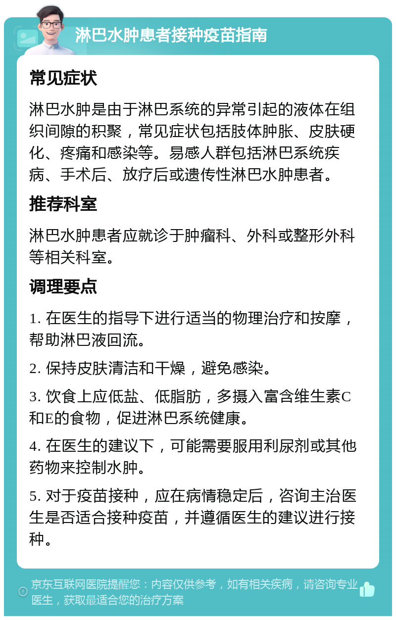 淋巴水肿患者接种疫苗指南 常见症状 淋巴水肿是由于淋巴系统的异常引起的液体在组织间隙的积聚，常见症状包括肢体肿胀、皮肤硬化、疼痛和感染等。易感人群包括淋巴系统疾病、手术后、放疗后或遗传性淋巴水肿患者。 推荐科室 淋巴水肿患者应就诊于肿瘤科、外科或整形外科等相关科室。 调理要点 1. 在医生的指导下进行适当的物理治疗和按摩，帮助淋巴液回流。 2. 保持皮肤清洁和干燥，避免感染。 3. 饮食上应低盐、低脂肪，多摄入富含维生素C和E的食物，促进淋巴系统健康。 4. 在医生的建议下，可能需要服用利尿剂或其他药物来控制水肿。 5. 对于疫苗接种，应在病情稳定后，咨询主治医生是否适合接种疫苗，并遵循医生的建议进行接种。