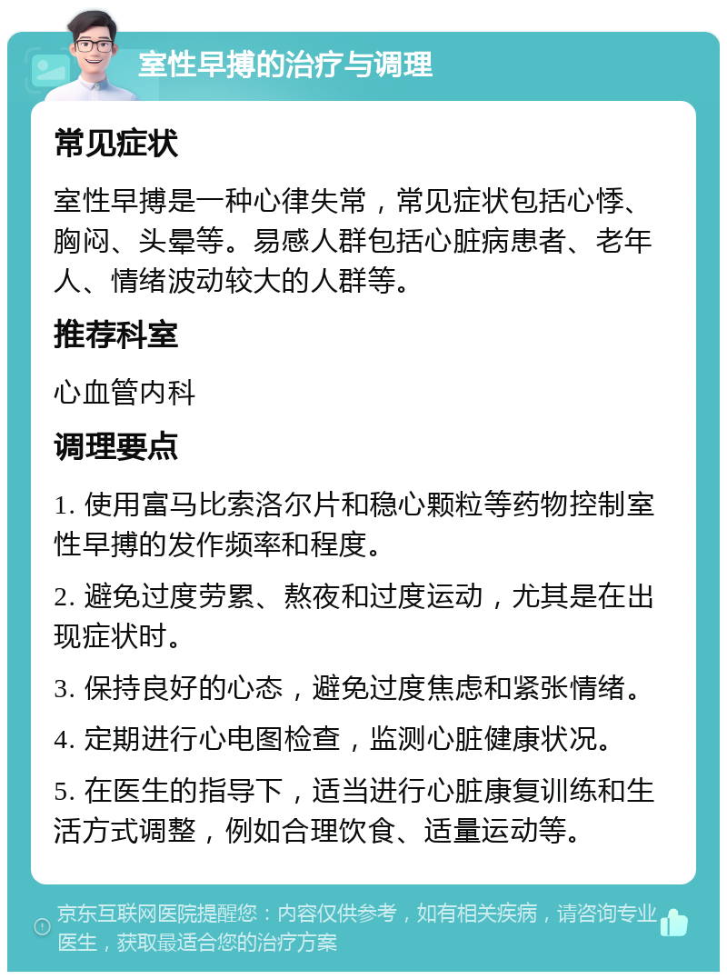 室性早搏的治疗与调理 常见症状 室性早搏是一种心律失常，常见症状包括心悸、胸闷、头晕等。易感人群包括心脏病患者、老年人、情绪波动较大的人群等。 推荐科室 心血管内科 调理要点 1. 使用富马比索洛尔片和稳心颗粒等药物控制室性早搏的发作频率和程度。 2. 避免过度劳累、熬夜和过度运动，尤其是在出现症状时。 3. 保持良好的心态，避免过度焦虑和紧张情绪。 4. 定期进行心电图检查，监测心脏健康状况。 5. 在医生的指导下，适当进行心脏康复训练和生活方式调整，例如合理饮食、适量运动等。