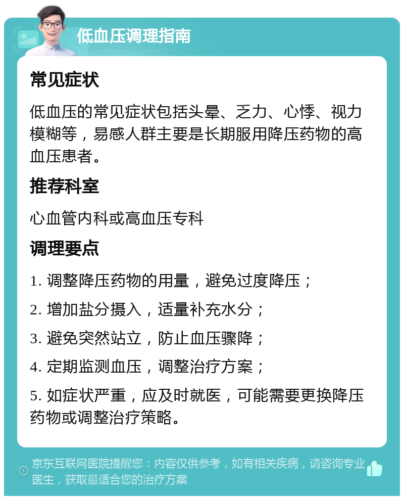 低血压调理指南 常见症状 低血压的常见症状包括头晕、乏力、心悸、视力模糊等，易感人群主要是长期服用降压药物的高血压患者。 推荐科室 心血管内科或高血压专科 调理要点 1. 调整降压药物的用量，避免过度降压； 2. 增加盐分摄入，适量补充水分； 3. 避免突然站立，防止血压骤降； 4. 定期监测血压，调整治疗方案； 5. 如症状严重，应及时就医，可能需要更换降压药物或调整治疗策略。