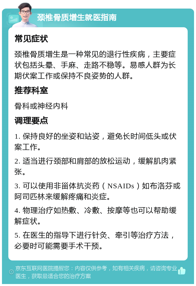 颈椎骨质增生就医指南 常见症状 颈椎骨质增生是一种常见的退行性疾病，主要症状包括头晕、手麻、走路不稳等。易感人群为长期伏案工作或保持不良姿势的人群。 推荐科室 骨科或神经内科 调理要点 1. 保持良好的坐姿和站姿，避免长时间低头或伏案工作。 2. 适当进行颈部和肩部的放松运动，缓解肌肉紧张。 3. 可以使用非甾体抗炎药（NSAIDs）如布洛芬或阿司匹林来缓解疼痛和炎症。 4. 物理治疗如热敷、冷敷、按摩等也可以帮助缓解症状。 5. 在医生的指导下进行针灸、牵引等治疗方法，必要时可能需要手术干预。