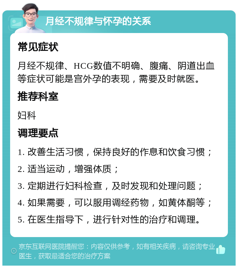 月经不规律与怀孕的关系 常见症状 月经不规律、HCG数值不明确、腹痛、阴道出血等症状可能是宫外孕的表现，需要及时就医。 推荐科室 妇科 调理要点 1. 改善生活习惯，保持良好的作息和饮食习惯； 2. 适当运动，增强体质； 3. 定期进行妇科检查，及时发现和处理问题； 4. 如果需要，可以服用调经药物，如黄体酮等； 5. 在医生指导下，进行针对性的治疗和调理。