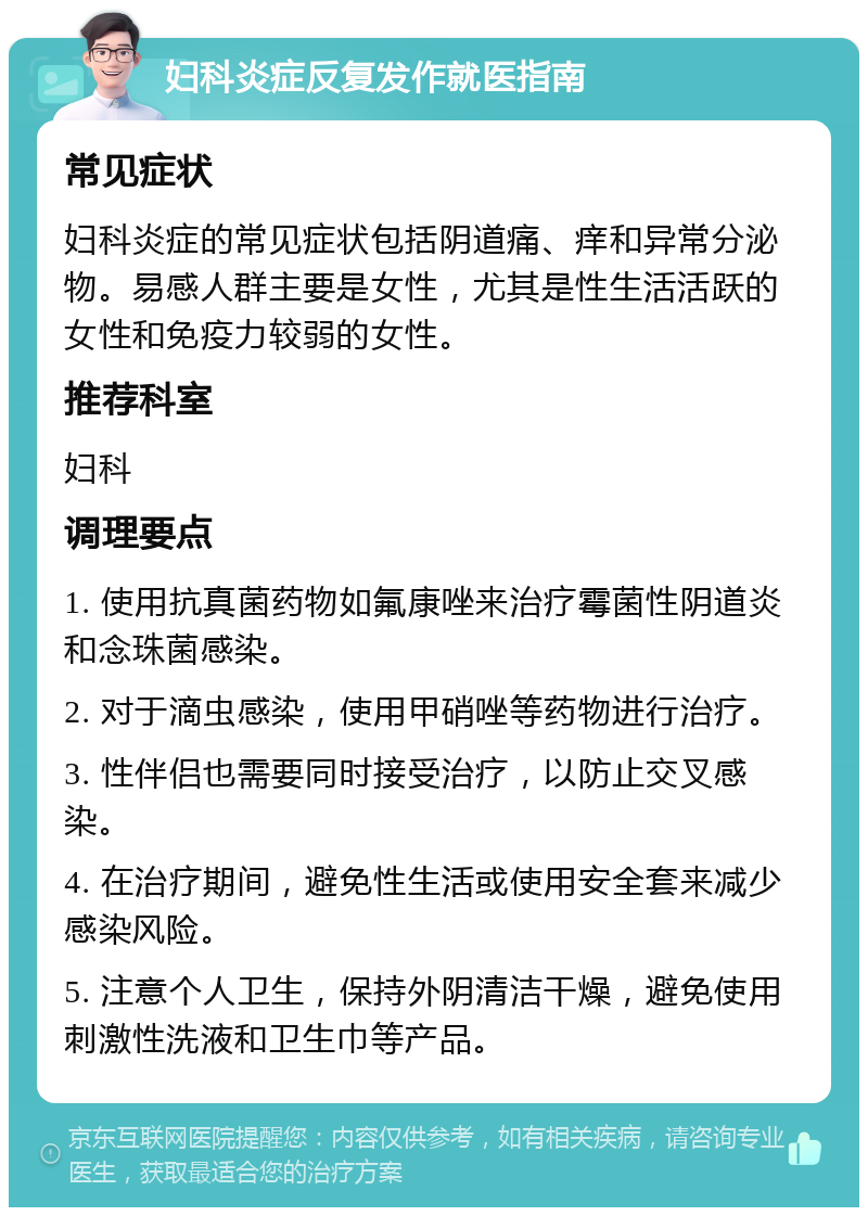 妇科炎症反复发作就医指南 常见症状 妇科炎症的常见症状包括阴道痛、痒和异常分泌物。易感人群主要是女性，尤其是性生活活跃的女性和免疫力较弱的女性。 推荐科室 妇科 调理要点 1. 使用抗真菌药物如氟康唑来治疗霉菌性阴道炎和念珠菌感染。 2. 对于滴虫感染，使用甲硝唑等药物进行治疗。 3. 性伴侣也需要同时接受治疗，以防止交叉感染。 4. 在治疗期间，避免性生活或使用安全套来减少感染风险。 5. 注意个人卫生，保持外阴清洁干燥，避免使用刺激性洗液和卫生巾等产品。