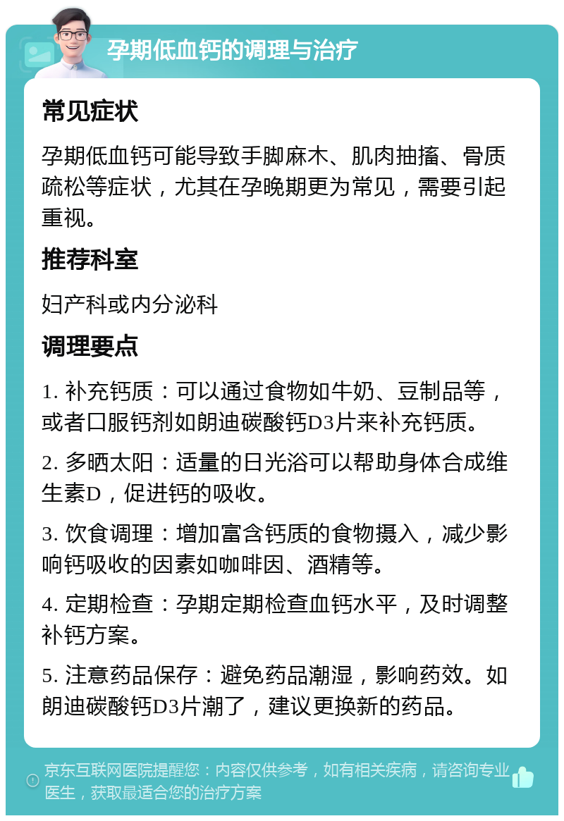 孕期低血钙的调理与治疗 常见症状 孕期低血钙可能导致手脚麻木、肌肉抽搐、骨质疏松等症状，尤其在孕晚期更为常见，需要引起重视。 推荐科室 妇产科或内分泌科 调理要点 1. 补充钙质：可以通过食物如牛奶、豆制品等，或者口服钙剂如朗迪碳酸钙D3片来补充钙质。 2. 多晒太阳：适量的日光浴可以帮助身体合成维生素D，促进钙的吸收。 3. 饮食调理：增加富含钙质的食物摄入，减少影响钙吸收的因素如咖啡因、酒精等。 4. 定期检查：孕期定期检查血钙水平，及时调整补钙方案。 5. 注意药品保存：避免药品潮湿，影响药效。如朗迪碳酸钙D3片潮了，建议更换新的药品。