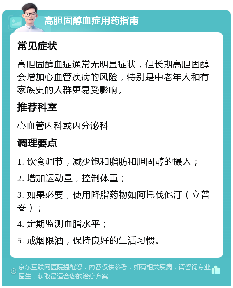 高胆固醇血症用药指南 常见症状 高胆固醇血症通常无明显症状，但长期高胆固醇会增加心血管疾病的风险，特别是中老年人和有家族史的人群更易受影响。 推荐科室 心血管内科或内分泌科 调理要点 1. 饮食调节，减少饱和脂肪和胆固醇的摄入； 2. 增加运动量，控制体重； 3. 如果必要，使用降脂药物如阿托伐他汀（立普妥）； 4. 定期监测血脂水平； 5. 戒烟限酒，保持良好的生活习惯。