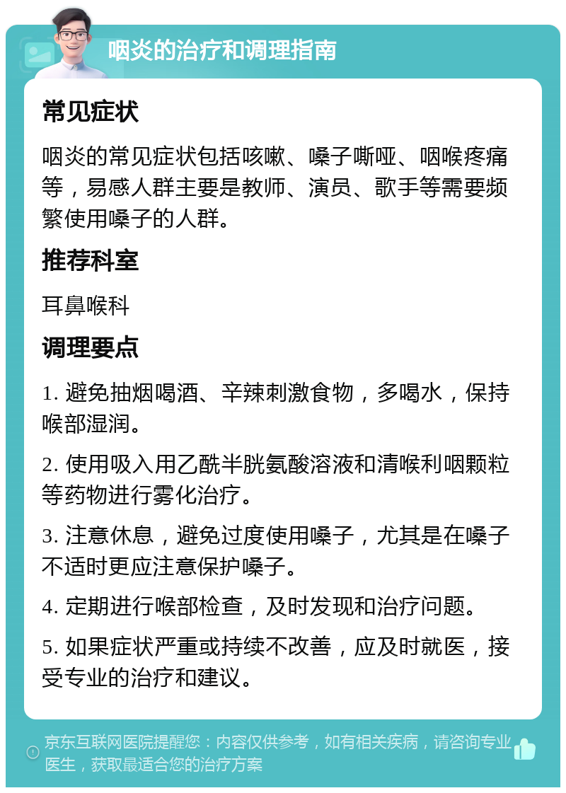 咽炎的治疗和调理指南 常见症状 咽炎的常见症状包括咳嗽、嗓子嘶哑、咽喉疼痛等，易感人群主要是教师、演员、歌手等需要频繁使用嗓子的人群。 推荐科室 耳鼻喉科 调理要点 1. 避免抽烟喝酒、辛辣刺激食物，多喝水，保持喉部湿润。 2. 使用吸入用乙酰半胱氨酸溶液和清喉利咽颗粒等药物进行雾化治疗。 3. 注意休息，避免过度使用嗓子，尤其是在嗓子不适时更应注意保护嗓子。 4. 定期进行喉部检查，及时发现和治疗问题。 5. 如果症状严重或持续不改善，应及时就医，接受专业的治疗和建议。