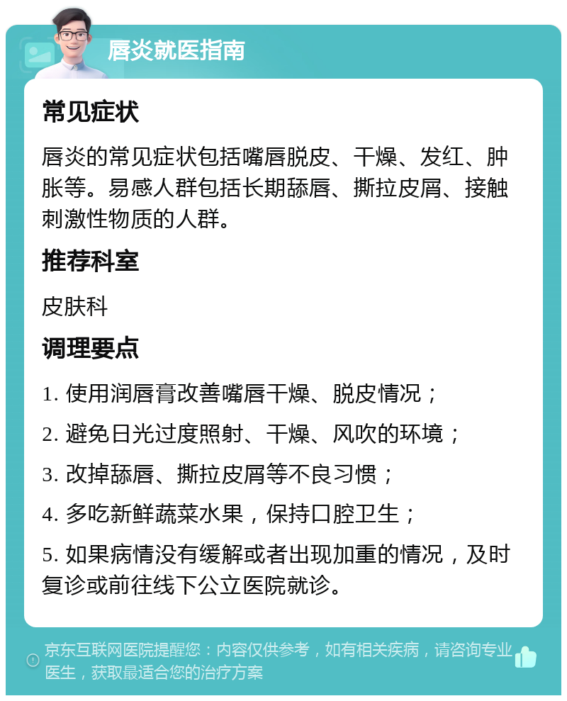 唇炎就医指南 常见症状 唇炎的常见症状包括嘴唇脱皮、干燥、发红、肿胀等。易感人群包括长期舔唇、撕拉皮屑、接触刺激性物质的人群。 推荐科室 皮肤科 调理要点 1. 使用润唇膏改善嘴唇干燥、脱皮情况； 2. 避免日光过度照射、干燥、风吹的环境； 3. 改掉舔唇、撕拉皮屑等不良习惯； 4. 多吃新鲜蔬菜水果，保持口腔卫生； 5. 如果病情没有缓解或者出现加重的情况，及时复诊或前往线下公立医院就诊。