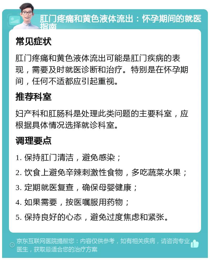 肛门疼痛和黄色液体流出：怀孕期间的就医指南 常见症状 肛门疼痛和黄色液体流出可能是肛门疾病的表现，需要及时就医诊断和治疗。特别是在怀孕期间，任何不适都应引起重视。 推荐科室 妇产科和肛肠科是处理此类问题的主要科室，应根据具体情况选择就诊科室。 调理要点 1. 保持肛门清洁，避免感染； 2. 饮食上避免辛辣刺激性食物，多吃蔬菜水果； 3. 定期就医复查，确保母婴健康； 4. 如果需要，按医嘱服用药物； 5. 保持良好的心态，避免过度焦虑和紧张。