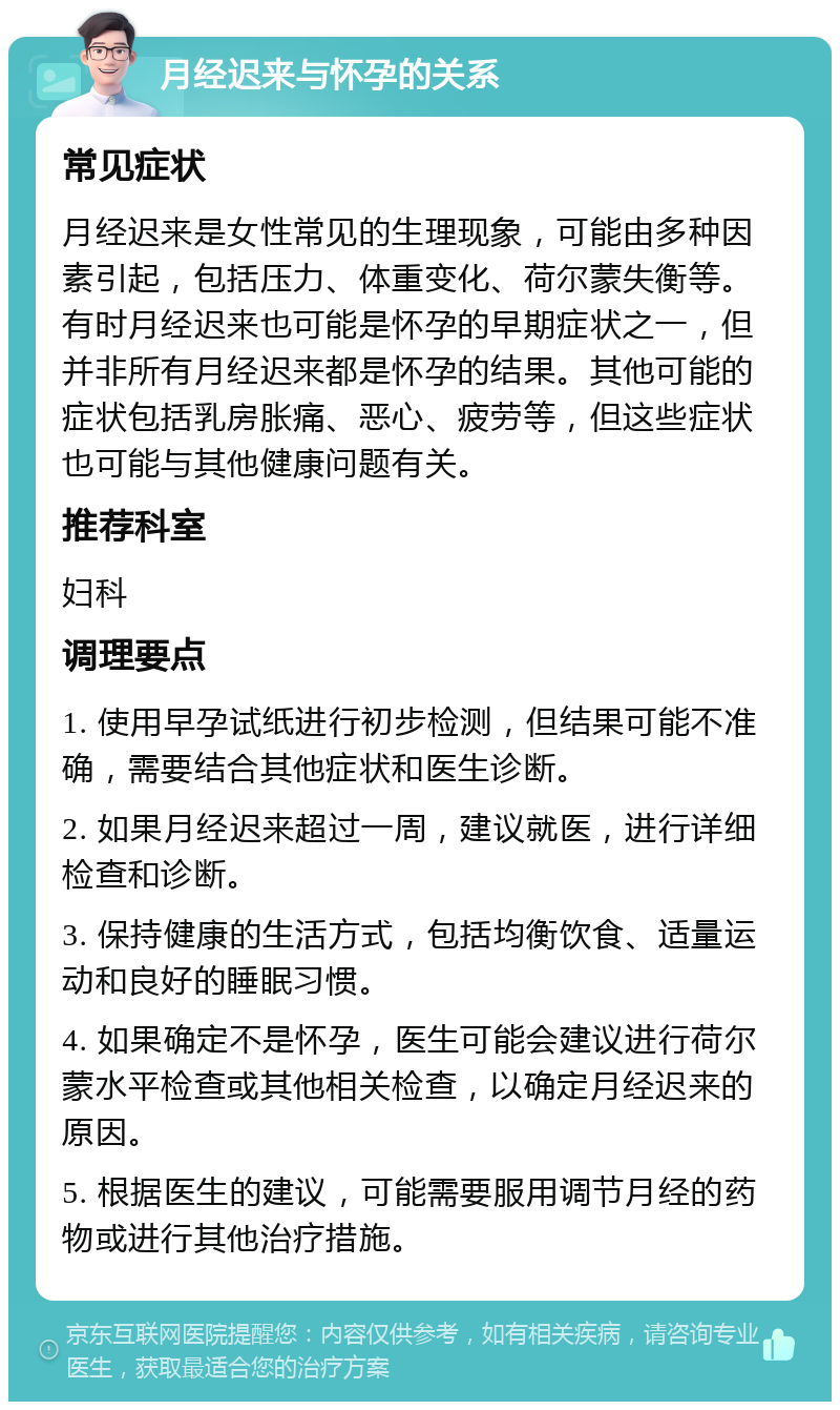 月经迟来与怀孕的关系 常见症状 月经迟来是女性常见的生理现象，可能由多种因素引起，包括压力、体重变化、荷尔蒙失衡等。有时月经迟来也可能是怀孕的早期症状之一，但并非所有月经迟来都是怀孕的结果。其他可能的症状包括乳房胀痛、恶心、疲劳等，但这些症状也可能与其他健康问题有关。 推荐科室 妇科 调理要点 1. 使用早孕试纸进行初步检测，但结果可能不准确，需要结合其他症状和医生诊断。 2. 如果月经迟来超过一周，建议就医，进行详细检查和诊断。 3. 保持健康的生活方式，包括均衡饮食、适量运动和良好的睡眠习惯。 4. 如果确定不是怀孕，医生可能会建议进行荷尔蒙水平检查或其他相关检查，以确定月经迟来的原因。 5. 根据医生的建议，可能需要服用调节月经的药物或进行其他治疗措施。