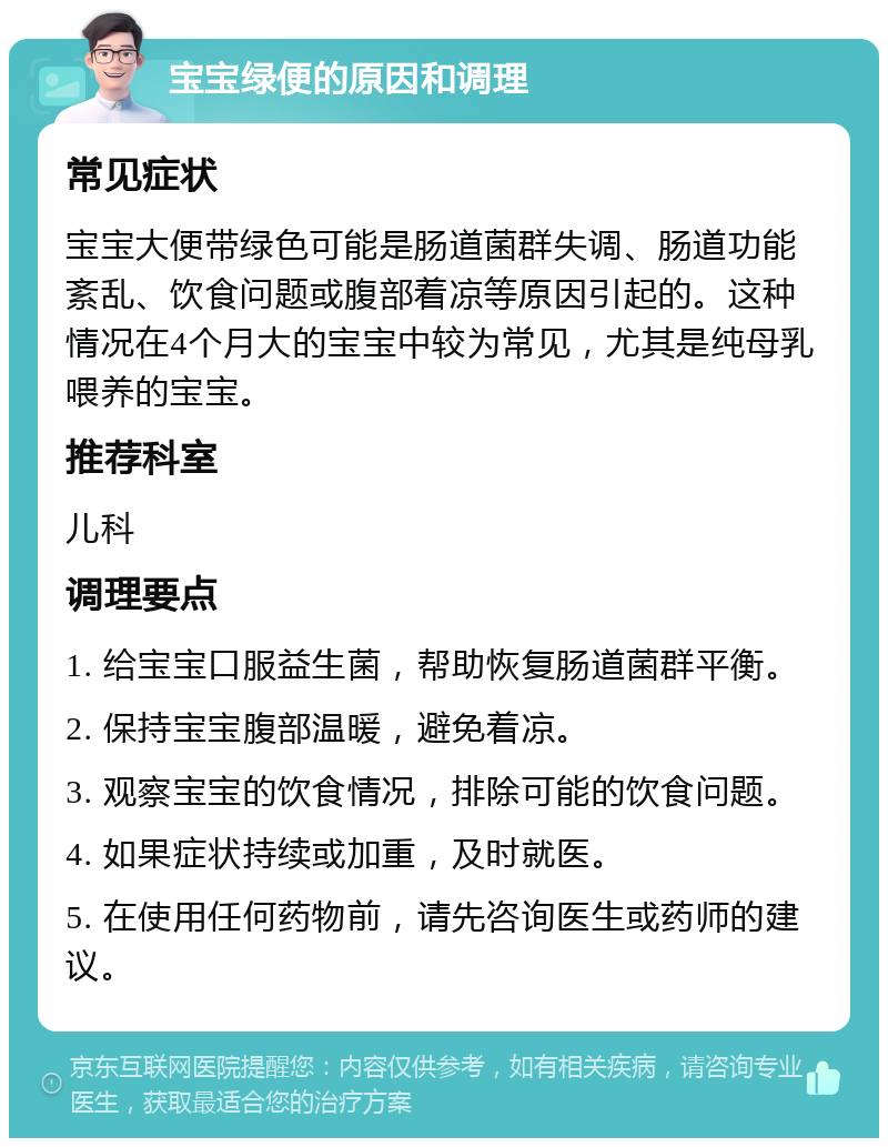 宝宝绿便的原因和调理 常见症状 宝宝大便带绿色可能是肠道菌群失调、肠道功能紊乱、饮食问题或腹部着凉等原因引起的。这种情况在4个月大的宝宝中较为常见，尤其是纯母乳喂养的宝宝。 推荐科室 儿科 调理要点 1. 给宝宝口服益生菌，帮助恢复肠道菌群平衡。 2. 保持宝宝腹部温暖，避免着凉。 3. 观察宝宝的饮食情况，排除可能的饮食问题。 4. 如果症状持续或加重，及时就医。 5. 在使用任何药物前，请先咨询医生或药师的建议。