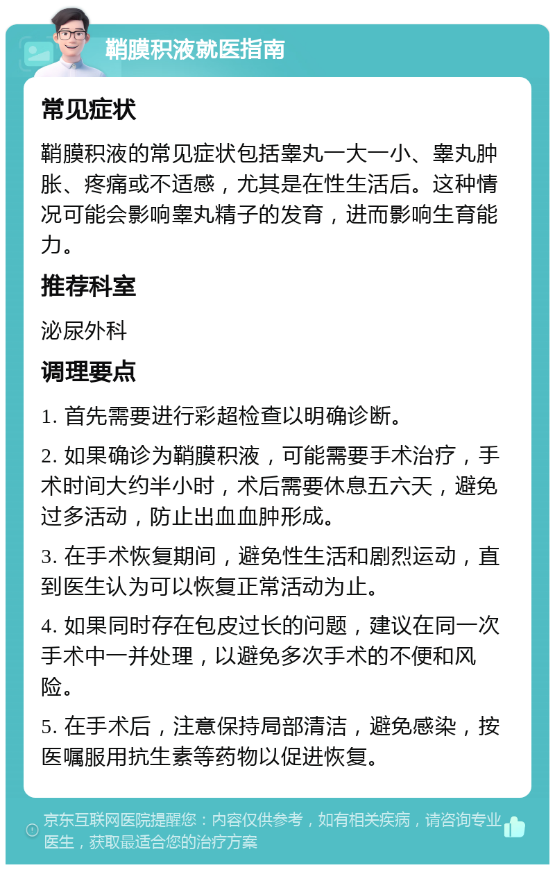 鞘膜积液就医指南 常见症状 鞘膜积液的常见症状包括睾丸一大一小、睾丸肿胀、疼痛或不适感，尤其是在性生活后。这种情况可能会影响睾丸精子的发育，进而影响生育能力。 推荐科室 泌尿外科 调理要点 1. 首先需要进行彩超检查以明确诊断。 2. 如果确诊为鞘膜积液，可能需要手术治疗，手术时间大约半小时，术后需要休息五六天，避免过多活动，防止出血血肿形成。 3. 在手术恢复期间，避免性生活和剧烈运动，直到医生认为可以恢复正常活动为止。 4. 如果同时存在包皮过长的问题，建议在同一次手术中一并处理，以避免多次手术的不便和风险。 5. 在手术后，注意保持局部清洁，避免感染，按医嘱服用抗生素等药物以促进恢复。