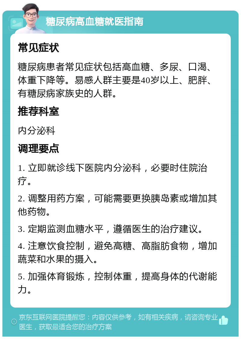 糖尿病高血糖就医指南 常见症状 糖尿病患者常见症状包括高血糖、多尿、口渴、体重下降等。易感人群主要是40岁以上、肥胖、有糖尿病家族史的人群。 推荐科室 内分泌科 调理要点 1. 立即就诊线下医院内分泌科，必要时住院治疗。 2. 调整用药方案，可能需要更换胰岛素或增加其他药物。 3. 定期监测血糖水平，遵循医生的治疗建议。 4. 注意饮食控制，避免高糖、高脂肪食物，增加蔬菜和水果的摄入。 5. 加强体育锻炼，控制体重，提高身体的代谢能力。