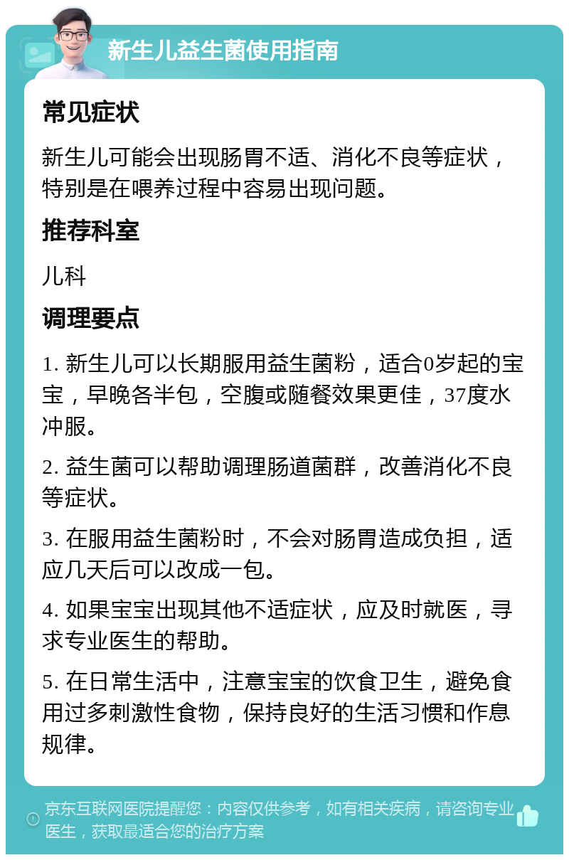 新生儿益生菌使用指南 常见症状 新生儿可能会出现肠胃不适、消化不良等症状，特别是在喂养过程中容易出现问题。 推荐科室 儿科 调理要点 1. 新生儿可以长期服用益生菌粉，适合0岁起的宝宝，早晚各半包，空腹或随餐效果更佳，37度水冲服。 2. 益生菌可以帮助调理肠道菌群，改善消化不良等症状。 3. 在服用益生菌粉时，不会对肠胃造成负担，适应几天后可以改成一包。 4. 如果宝宝出现其他不适症状，应及时就医，寻求专业医生的帮助。 5. 在日常生活中，注意宝宝的饮食卫生，避免食用过多刺激性食物，保持良好的生活习惯和作息规律。