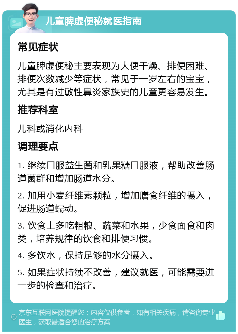 儿童脾虚便秘就医指南 常见症状 儿童脾虚便秘主要表现为大便干燥、排便困难、排便次数减少等症状，常见于一岁左右的宝宝，尤其是有过敏性鼻炎家族史的儿童更容易发生。 推荐科室 儿科或消化内科 调理要点 1. 继续口服益生菌和乳果糖口服液，帮助改善肠道菌群和增加肠道水分。 2. 加用小麦纤维素颗粒，增加膳食纤维的摄入，促进肠道蠕动。 3. 饮食上多吃粗粮、蔬菜和水果，少食面食和肉类，培养规律的饮食和排便习惯。 4. 多饮水，保持足够的水分摄入。 5. 如果症状持续不改善，建议就医，可能需要进一步的检查和治疗。