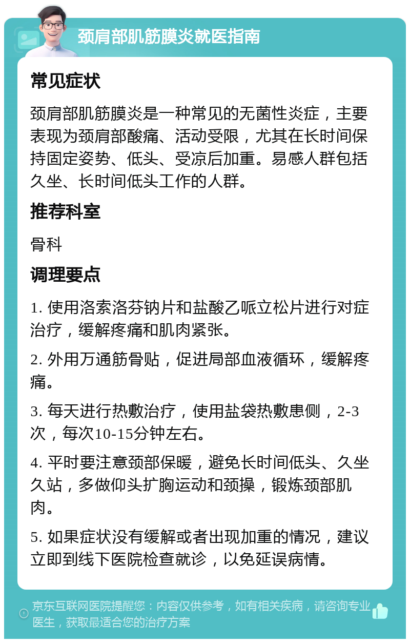 颈肩部肌筋膜炎就医指南 常见症状 颈肩部肌筋膜炎是一种常见的无菌性炎症，主要表现为颈肩部酸痛、活动受限，尤其在长时间保持固定姿势、低头、受凉后加重。易感人群包括久坐、长时间低头工作的人群。 推荐科室 骨科 调理要点 1. 使用洛索洛芬钠片和盐酸乙哌立松片进行对症治疗，缓解疼痛和肌肉紧张。 2. 外用万通筋骨贴，促进局部血液循环，缓解疼痛。 3. 每天进行热敷治疗，使用盐袋热敷患侧，2-3次，每次10-15分钟左右。 4. 平时要注意颈部保暖，避免长时间低头、久坐久站，多做仰头扩胸运动和颈操，锻炼颈部肌肉。 5. 如果症状没有缓解或者出现加重的情况，建议立即到线下医院检查就诊，以免延误病情。