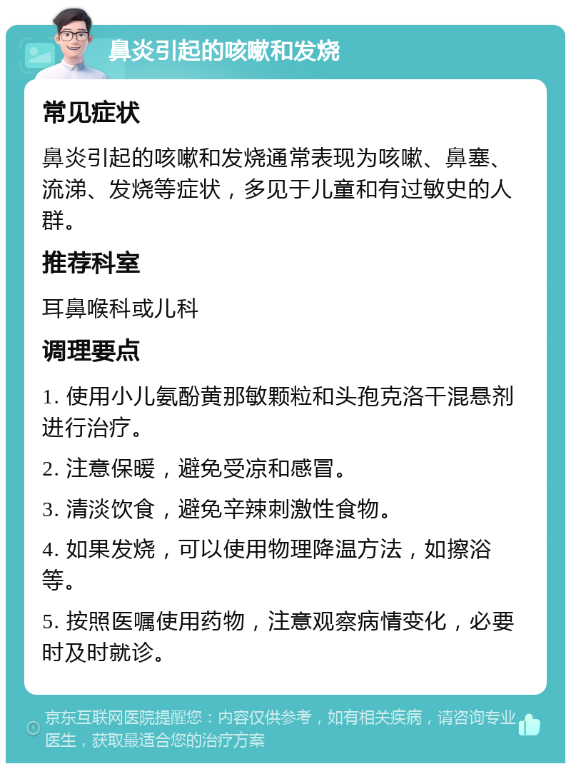 鼻炎引起的咳嗽和发烧 常见症状 鼻炎引起的咳嗽和发烧通常表现为咳嗽、鼻塞、流涕、发烧等症状，多见于儿童和有过敏史的人群。 推荐科室 耳鼻喉科或儿科 调理要点 1. 使用小儿氨酚黄那敏颗粒和头孢克洛干混悬剂进行治疗。 2. 注意保暖，避免受凉和感冒。 3. 清淡饮食，避免辛辣刺激性食物。 4. 如果发烧，可以使用物理降温方法，如擦浴等。 5. 按照医嘱使用药物，注意观察病情变化，必要时及时就诊。